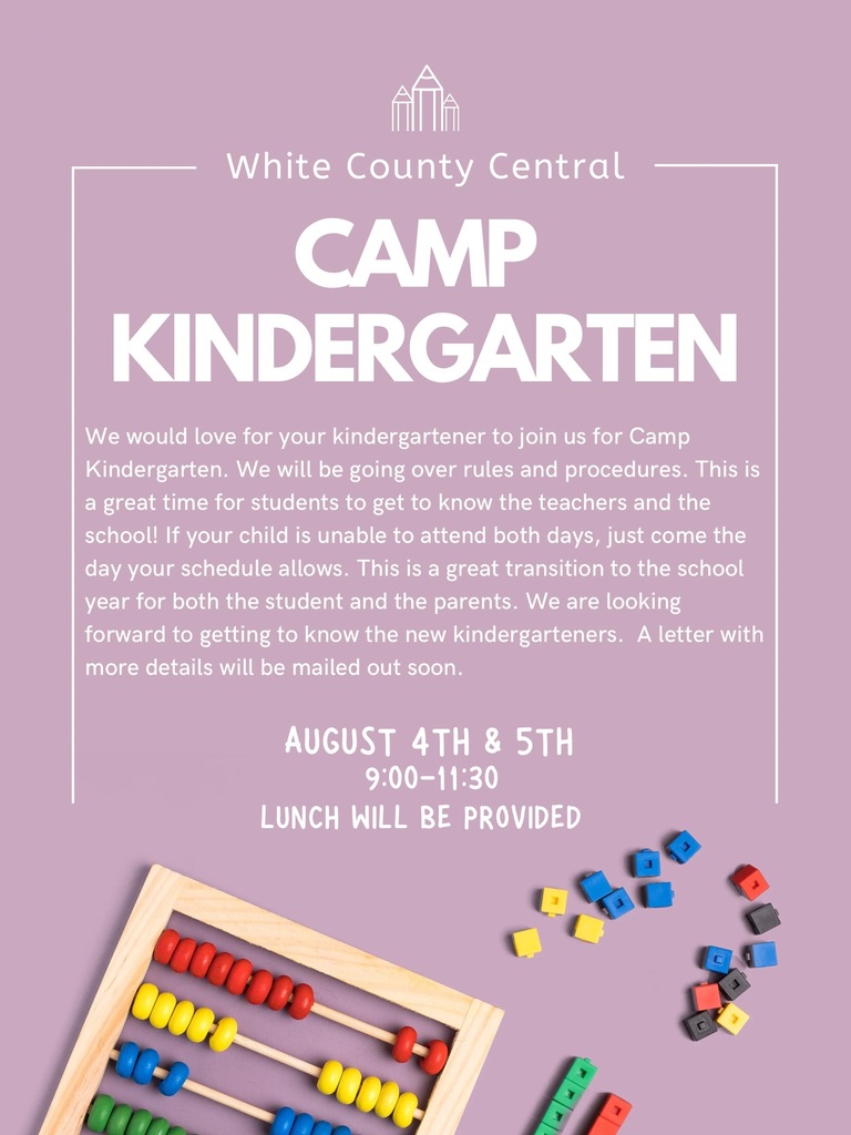 White County Central Camp Kindergarten. We would love for your kindergartener to join us for Camp Kindergarten. We will be going over rules and procedures. This is a great time for students to get to know the teachers and the school. If your child is unable to attend both days, just come to the day your schedule allows. This is a great transition to the school year for both the student and the parents. We are looking forward to getting to know the new kindergarteners. A letter with more details will be mailed out soon. August 4th and 5th 9:00-11:30 Lunch will be provided.
