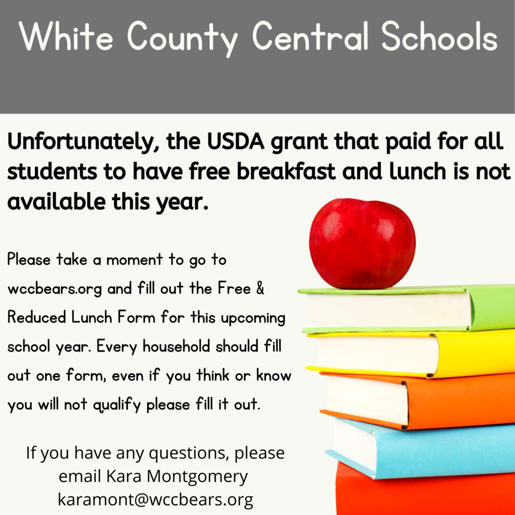 Unfortunately, the USDA grant that paid for all students to have free breakfast and lunch is not available this year.  Please take a moment to go to wccbears.org and fill out the Free & Reduced Lunch Form for this upcoming school year. Every household should fill out one form, even if you think or know you will not qualify please fill it out.  If you have any questions, please email Kara Montgomery  karamont@wccbears.org